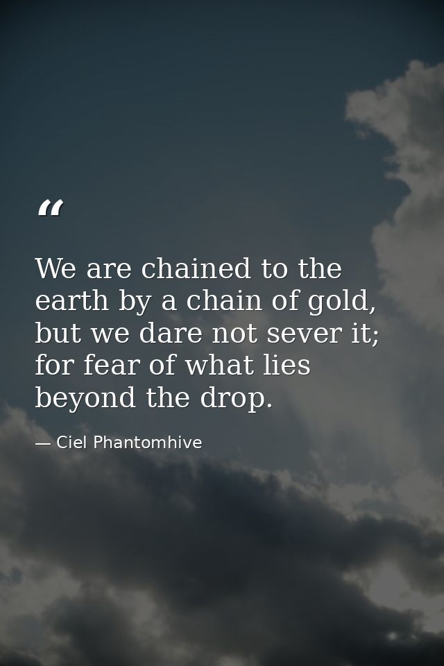 We are chained to the earth by a chain of gold, but we dare not sever it; for fear of what lies beyond the drop. — Ciel Phantomhive