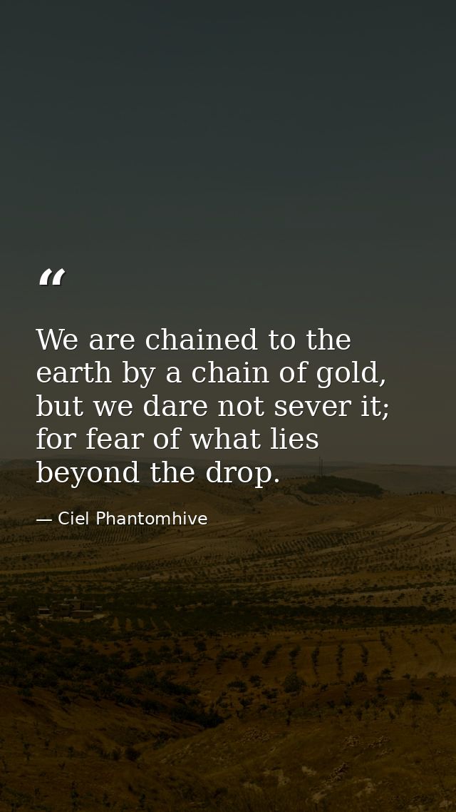 We are chained to the earth by a chain of gold, but we dare not sever it; for fear of what lies beyond the drop. — Ciel Phantomhive