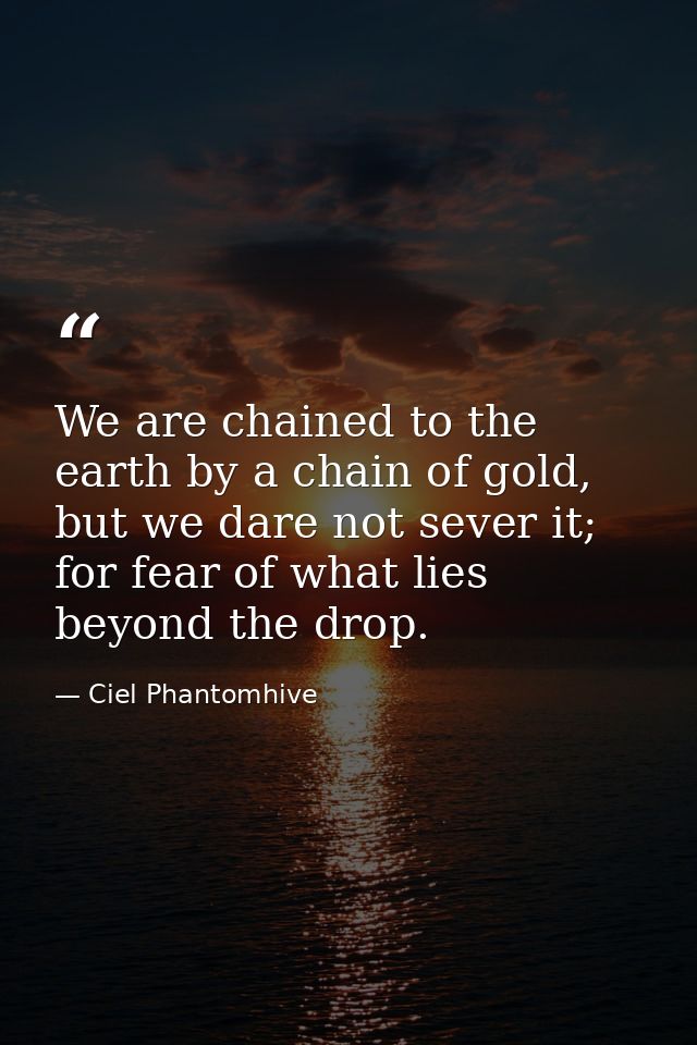 We are chained to the earth by a chain of gold, but we dare not sever it; for fear of what lies beyond the drop. — Ciel Phantomhive