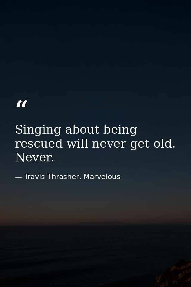 Singing about being rescued will never get old. Never. — Travis Thrasher, Marvelous