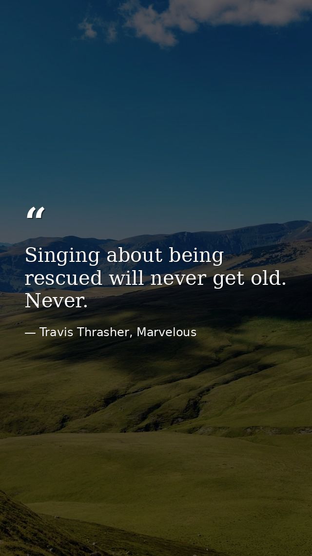 Singing about being rescued will never get old. Never. — Travis Thrasher, Marvelous