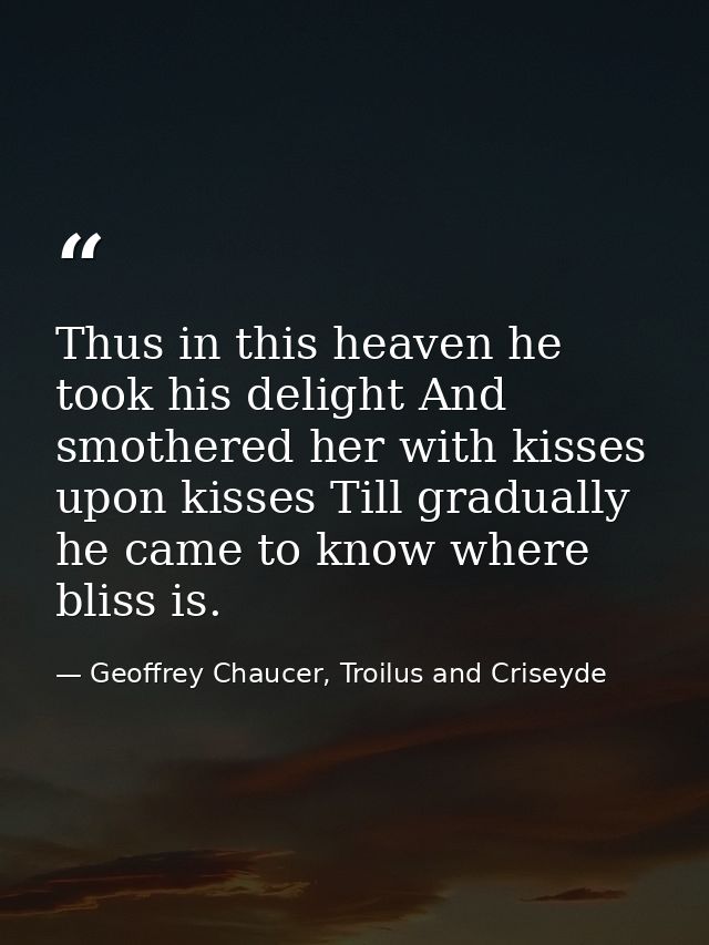 Thus in this heaven he took his delight And smothered her with kisses upon kisses Till gradually he came to know where b — Geoffrey Chaucer, Troilus and Criseyde