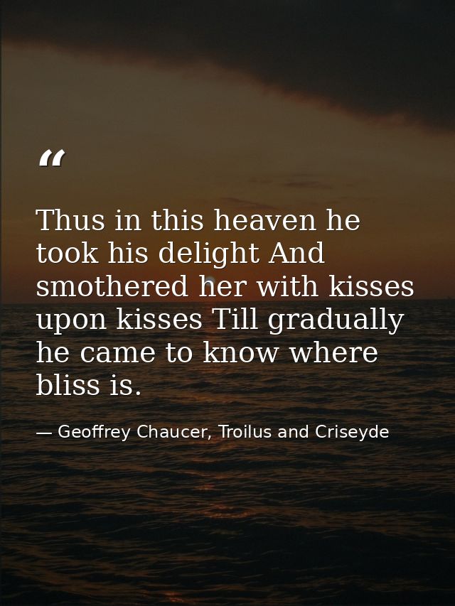 Thus in this heaven he took his delight And smothered her with kisses upon kisses Till gradually he came to know where b — Geoffrey Chaucer, Troilus and Criseyde
