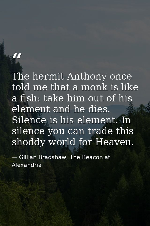 The hermit Anthony once told me that a monk is like a fish: take him out of his element and he dies. Silence is his elem — Gillian Bradshaw, The Beacon at Alexandria