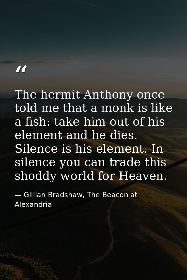 The hermit Anthony once told me that a monk is like a fish: take him out of his element and he dies. Silence is his elem — Gillian Bradshaw, The Beacon at Alexandria