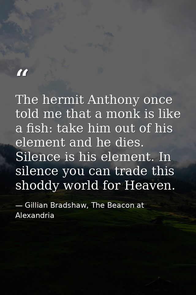 The hermit Anthony once told me that a monk is like a fish: take him out of his element and he dies. Silence is his elem — Gillian Bradshaw, The Beacon at Alexandria