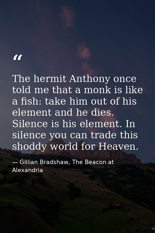 The hermit Anthony once told me that a monk is like a fish: take him out of his element and he dies. Silence is his elem — Gillian Bradshaw, The Beacon at Alexandria
