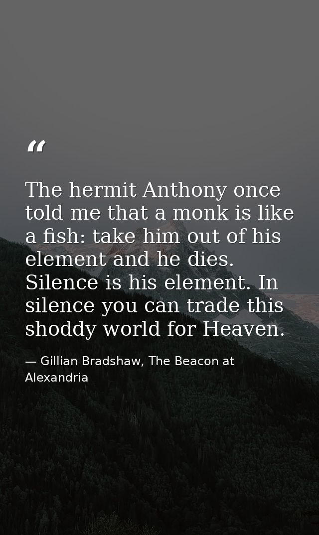 The hermit Anthony once told me that a monk is like a fish: take him out of his element and he dies. Silence is his elem — Gillian Bradshaw, The Beacon at Alexandria