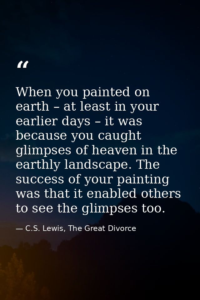 When you painted on earth – at least in your earlier days – it was because you caught glimpses of heaven in the earthly  — C.S. Lewis, The Great Divorce