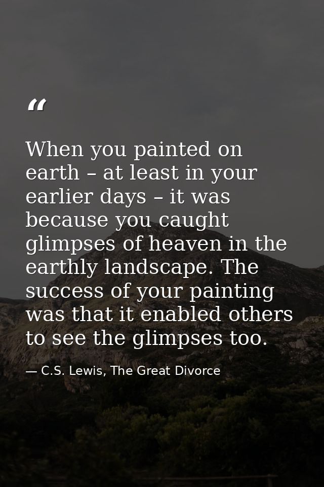 When you painted on earth – at least in your earlier days – it was because you caught glimpses of heaven in the earthly  — C.S. Lewis, The Great Divorce