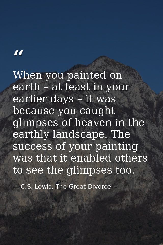 When you painted on earth – at least in your earlier days – it was because you caught glimpses of heaven in the earthly  — C.S. Lewis, The Great Divorce