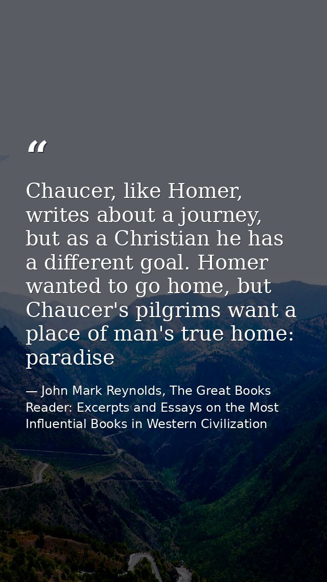 Chaucer, like Homer, writes about a journey, but as a Christian he has a different goal. Homer wanted to go home, but Ch — John Mark Reynolds, The Great Books Reader: Excerpts and Essays on the Most Influential Books in Western Civilization