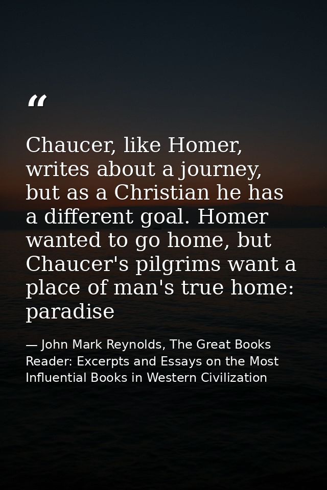 Chaucer, like Homer, writes about a journey, but as a Christian he has a different goal. Homer wanted to go home, but Ch — John Mark Reynolds, The Great Books Reader: Excerpts and Essays on the Most Influential Books in Western Civilization