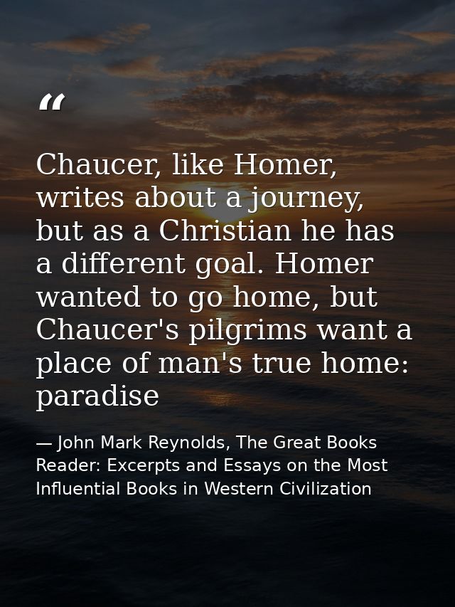 Chaucer, like Homer, writes about a journey, but as a Christian he has a different goal. Homer wanted to go home, but Ch — John Mark Reynolds, The Great Books Reader: Excerpts and Essays on the Most Influential Books in Western Civilization