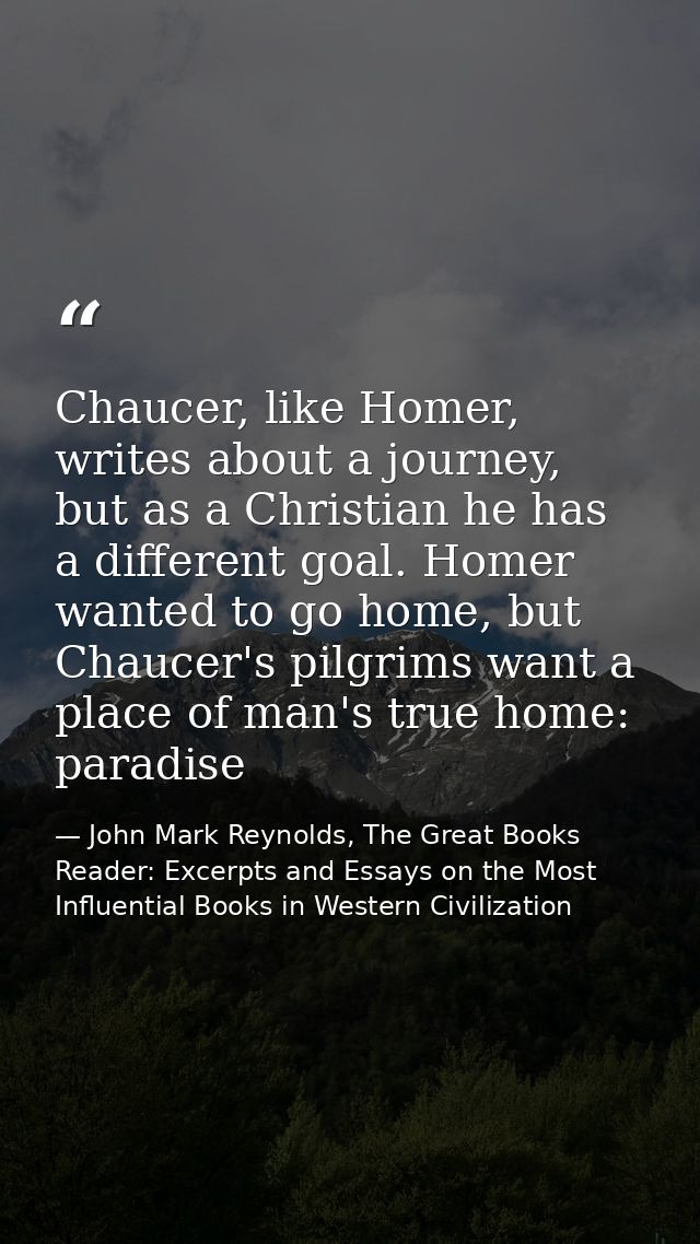 Chaucer, like Homer, writes about a journey, but as a Christian he has a different goal. Homer wanted to go home, but Ch — John Mark Reynolds, The Great Books Reader: Excerpts and Essays on the Most Influential Books in Western Civilization