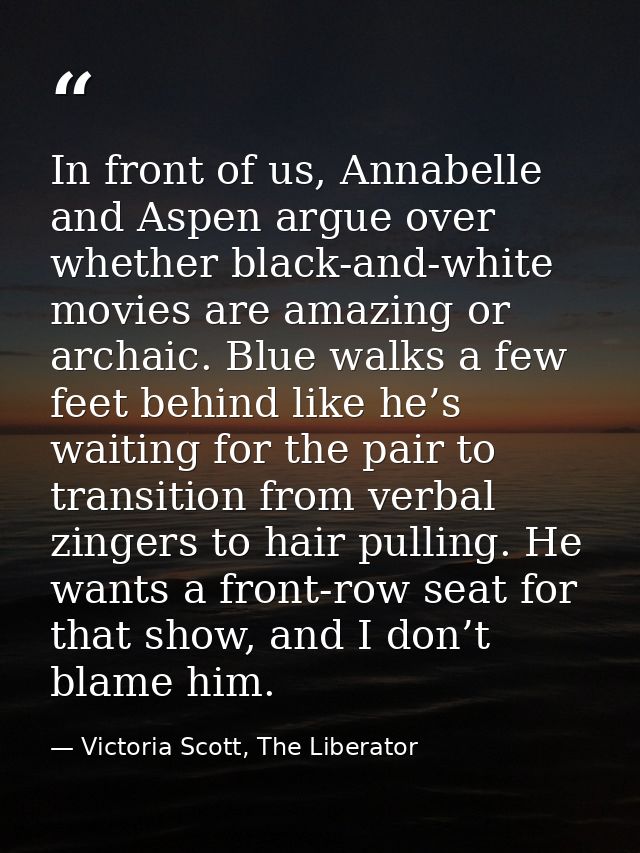 In front of us, Annabelle and Aspen argue over whether black-and-white movies are amazing or archaic. Blue walks a few f — Victoria Scott, The Liberator