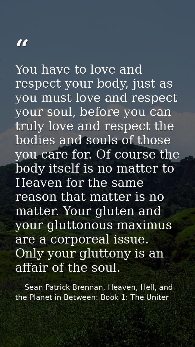 You have to love and respect your body, just as you must love and respect your soul, before you can truly love and respe — Sean Patrick Brennan, Heaven, Hell, and the Planet in Between: Book 1: The Uniter