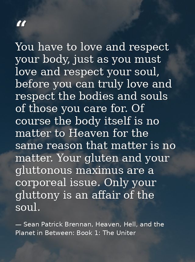 You have to love and respect your body, just as you must love and respect your soul, before you can truly love and respe — Sean Patrick Brennan, Heaven, Hell, and the Planet in Between: Book 1: The Uniter