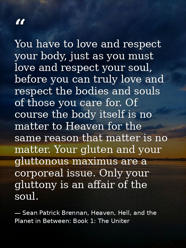 You have to love and respect your body, just as you must love and respect your soul, before you can truly love and respe — Sean Patrick Brennan, Heaven, Hell, and the Planet in Between: Book 1: The Uniter