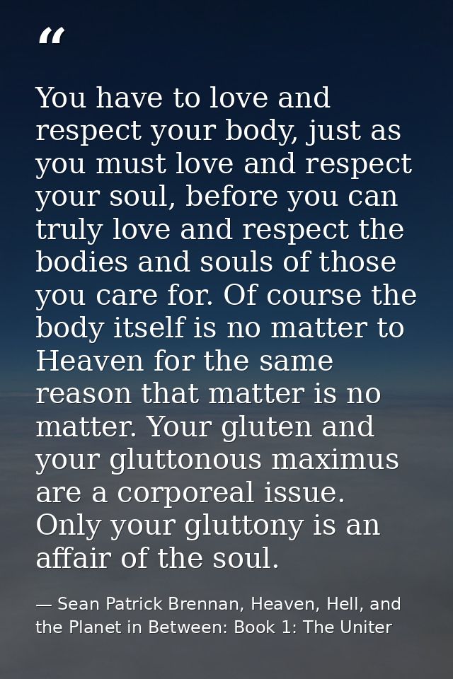 You have to love and respect your body, just as you must love and respect your soul, before you can truly love and respe — Sean Patrick Brennan, Heaven, Hell, and the Planet in Between: Book 1: The Uniter