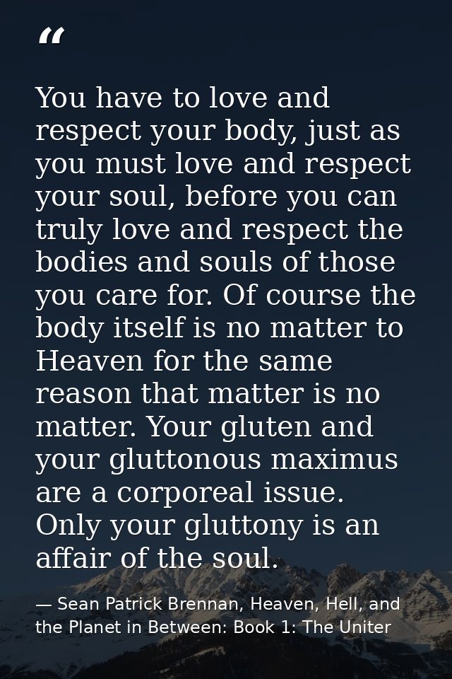 You have to love and respect your body, just as you must love and respect your soul, before you can truly love and respe — Sean Patrick Brennan, Heaven, Hell, and the Planet in Between: Book 1: The Uniter