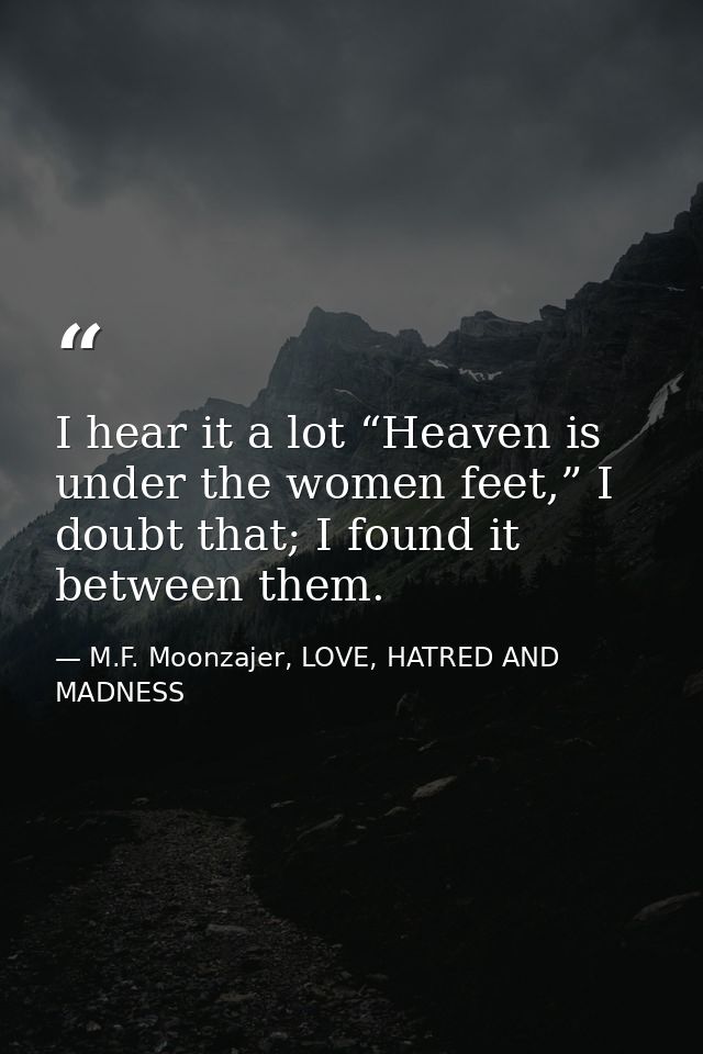 I hear it a lot “Heaven is under the women feet,” I doubt that; I found it between them. — M.F. Moonzajer, LOVE, HATRED AND MADNESS