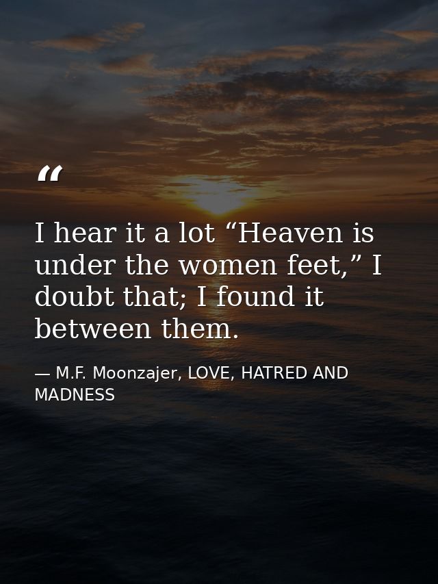 I hear it a lot “Heaven is under the women feet,” I doubt that; I found it between them. — M.F. Moonzajer, LOVE, HATRED AND MADNESS