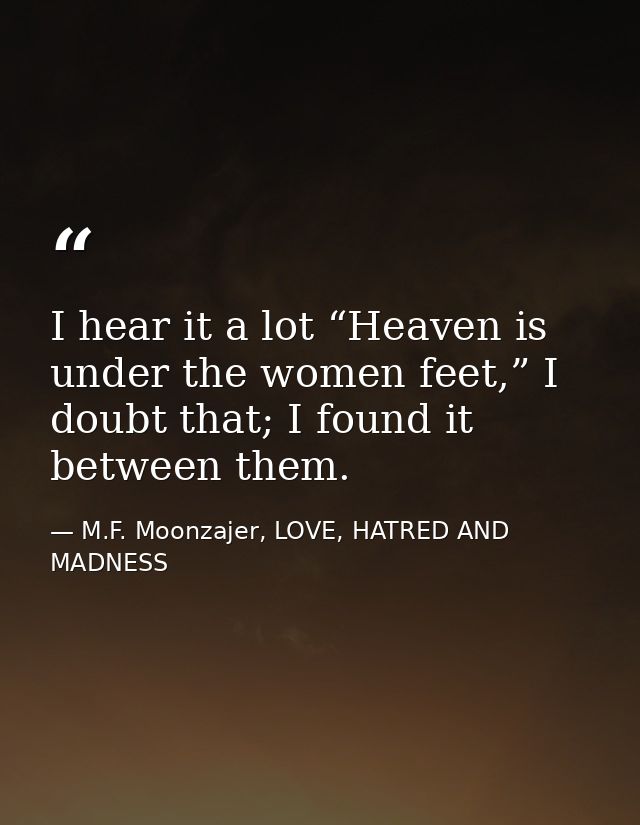 I hear it a lot “Heaven is under the women feet,” I doubt that; I found it between them. — M.F. Moonzajer, LOVE, HATRED AND MADNESS