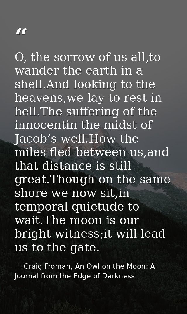 O, the sorrow of us all,to wander the earth in a shell.And looking to the heavens,we lay to rest in hell.The suffering o — Craig Froman, An Owl on the Moon: A Journal from the Edge of Darkness