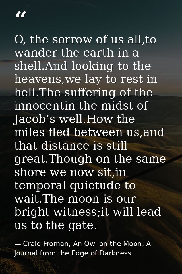 O, the sorrow of us all,to wander the earth in a shell.And looking to the heavens,we lay to rest in hell.The suffering o — Craig Froman, An Owl on the Moon: A Journal from the Edge of Darkness