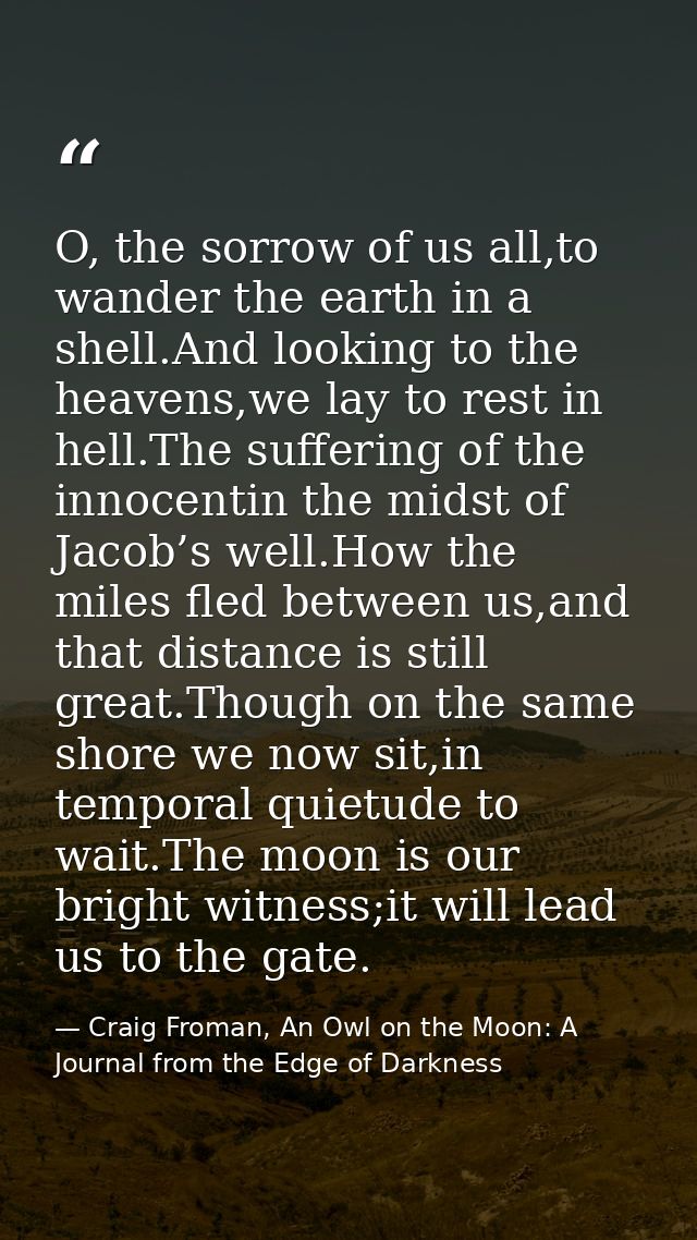 O, the sorrow of us all,to wander the earth in a shell.And looking to the heavens,we lay to rest in hell.The suffering o — Craig Froman, An Owl on the Moon: A Journal from the Edge of Darkness