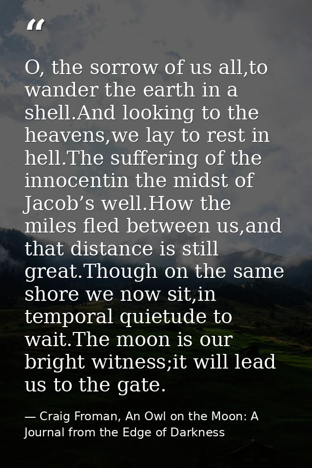 O, the sorrow of us all,to wander the earth in a shell.And looking to the heavens,we lay to rest in hell.The suffering o — Craig Froman, An Owl on the Moon: A Journal from the Edge of Darkness