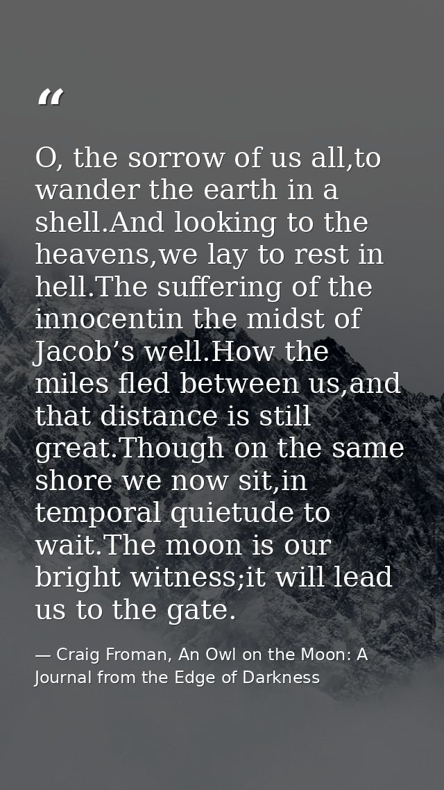 O, the sorrow of us all,to wander the earth in a shell.And looking to the heavens,we lay to rest in hell.The suffering o — Craig Froman, An Owl on the Moon: A Journal from the Edge of Darkness