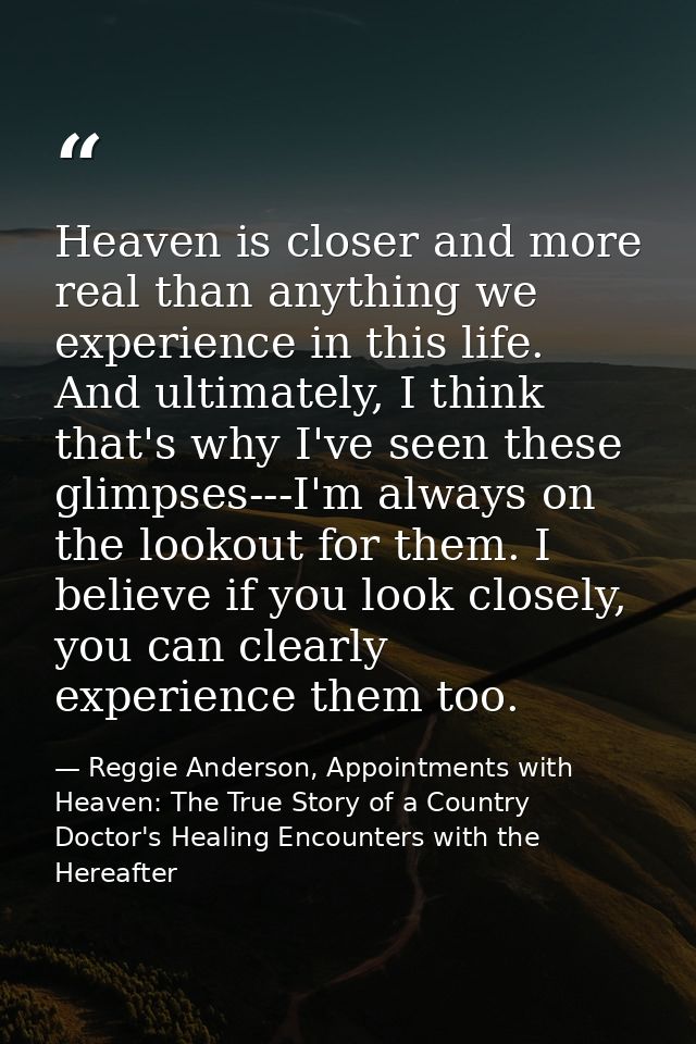 Heaven is closer and more real than anything we experience in this life. And ultimately, I think that's why I've seen th — Reggie Anderson, Appointments with Heaven: The True Story of a Country Doctor's Healing Encounters with the Hereafter