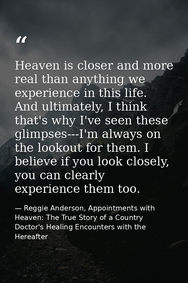 Heaven is closer and more real than anything we experience in this life. And ultimately, I think that's why I've seen th — Reggie Anderson, Appointments with Heaven: The True Story of a Country Doctor's Healing Encounters with the Hereafter