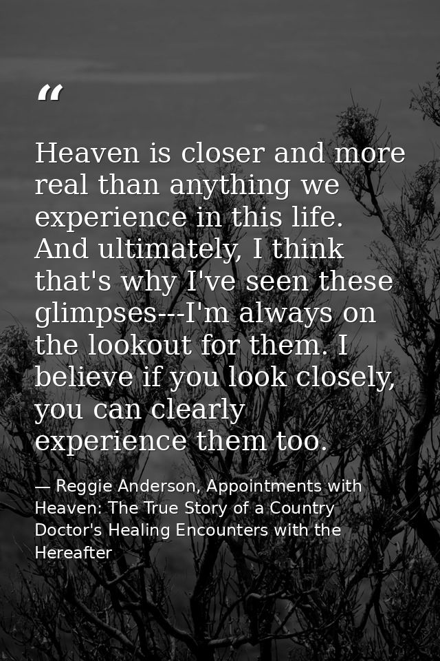 Heaven is closer and more real than anything we experience in this life. And ultimately, I think that's why I've seen th — Reggie Anderson, Appointments with Heaven: The True Story of a Country Doctor's Healing Encounters with the Hereafter
