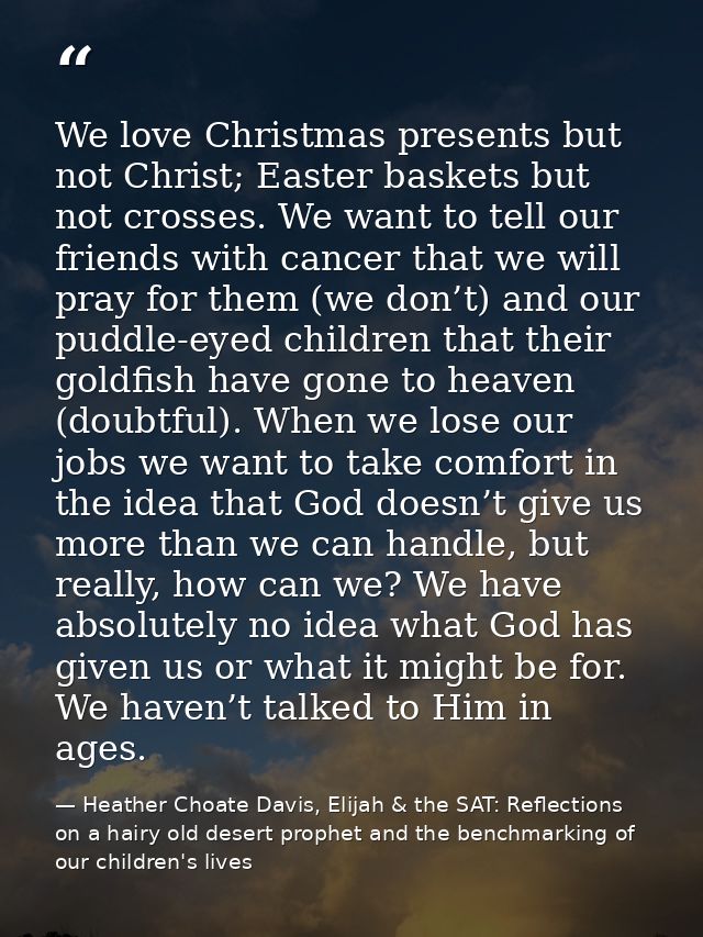 We love Christmas presents but not Christ; Easter baskets but not crosses. We want to tell our friends with cancer that  — Heather Choate Davis, Elijah & the SAT: Reflections on a hairy old desert prophet and the benchmarking of our children's lives