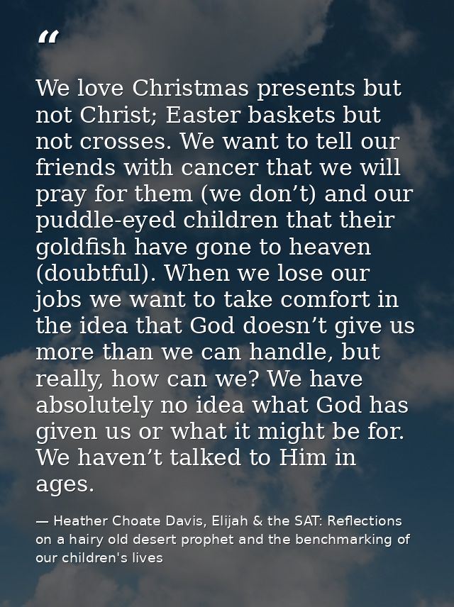 We love Christmas presents but not Christ; Easter baskets but not crosses. We want to tell our friends with cancer that  — Heather Choate Davis, Elijah & the SAT: Reflections on a hairy old desert prophet and the benchmarking of our children's lives