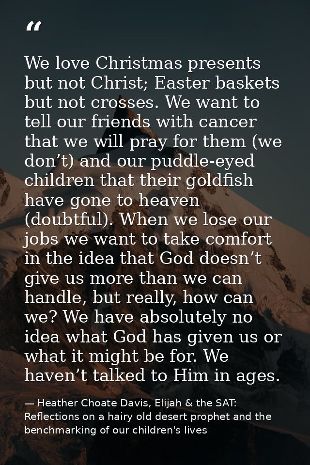 We love Christmas presents but not Christ; Easter baskets but not crosses. We want to tell our friends with cancer that  — Heather Choate Davis, Elijah & the SAT: Reflections on a hairy old desert prophet and the benchmarking of our children's lives