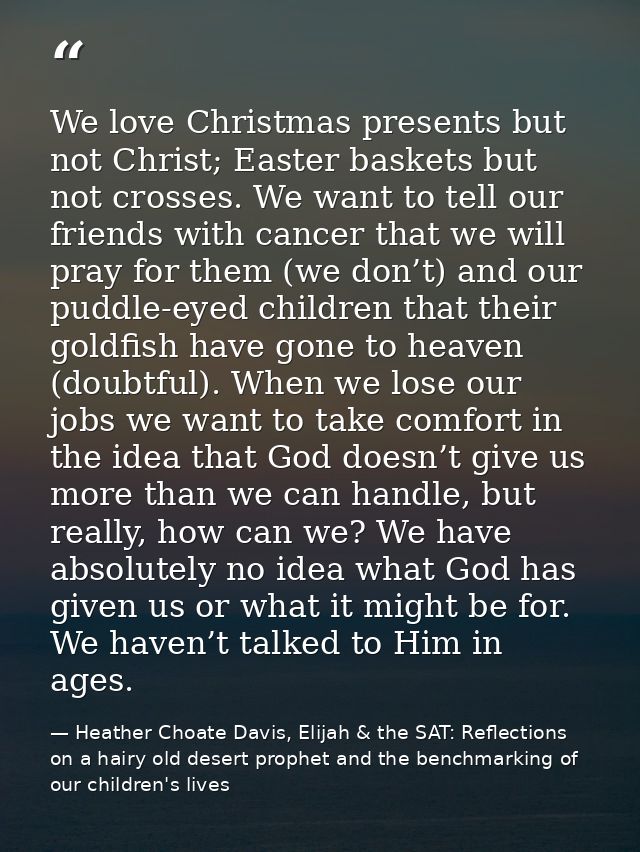 We love Christmas presents but not Christ; Easter baskets but not crosses. We want to tell our friends with cancer that  — Heather Choate Davis, Elijah & the SAT: Reflections on a hairy old desert prophet and the benchmarking of our children's lives