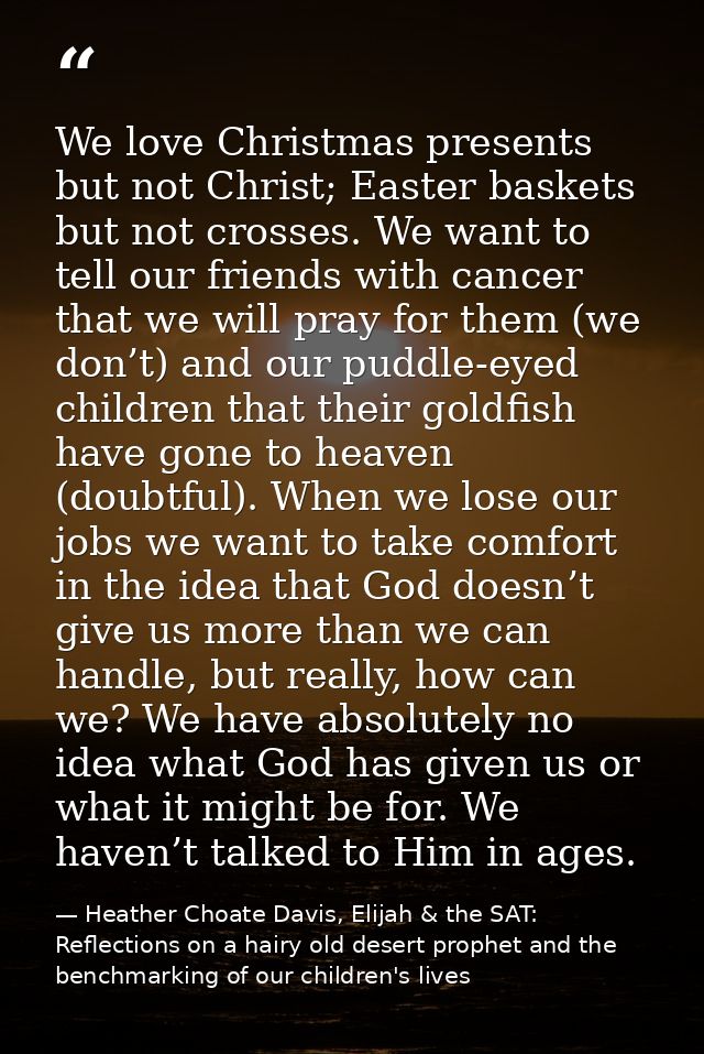 We love Christmas presents but not Christ; Easter baskets but not crosses. We want to tell our friends with cancer that  — Heather Choate Davis, Elijah & the SAT: Reflections on a hairy old desert prophet and the benchmarking of our children's lives