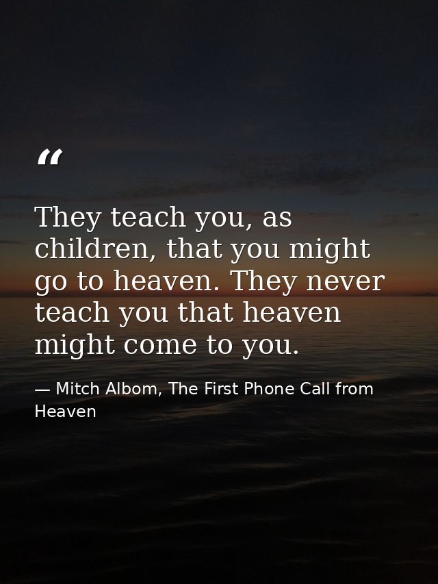 They teach you, as children, that you might go to heaven. They never teach you that heaven might come to you. — Mitch Albom, The First Phone Call from Heaven