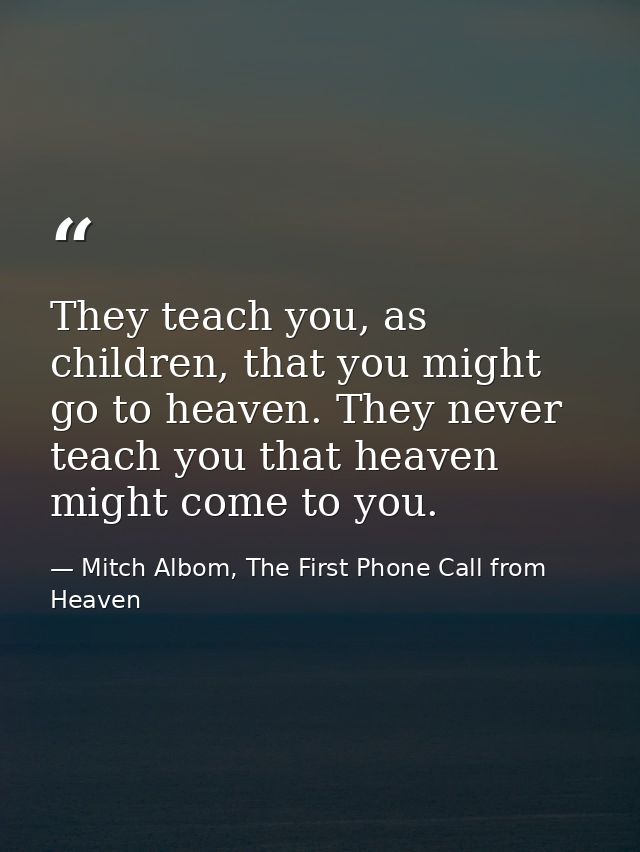 They teach you, as children, that you might go to heaven. They never teach you that heaven might come to you. — Mitch Albom, The First Phone Call from Heaven