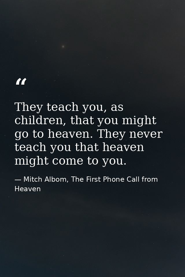 They teach you, as children, that you might go to heaven. They never teach you that heaven might come to you. — Mitch Albom, The First Phone Call from Heaven