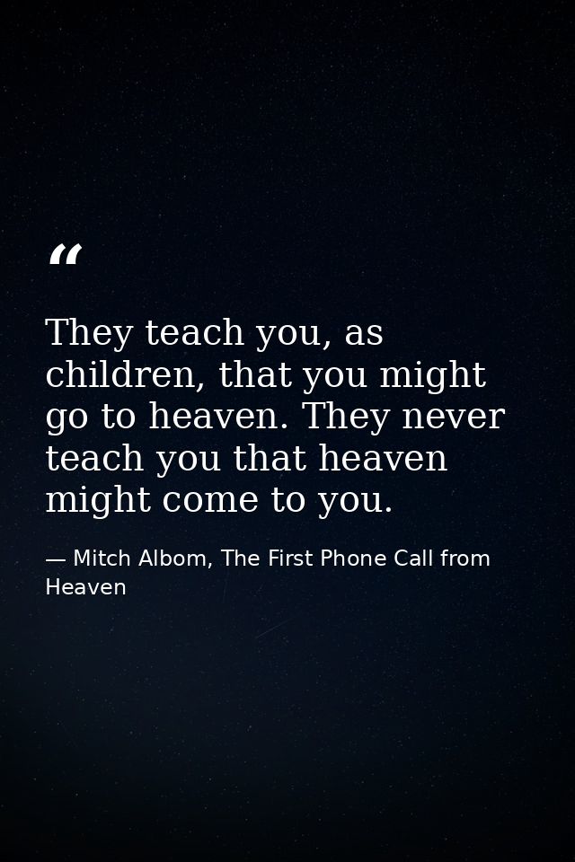 They teach you, as children, that you might go to heaven. They never teach you that heaven might come to you. — Mitch Albom, The First Phone Call from Heaven