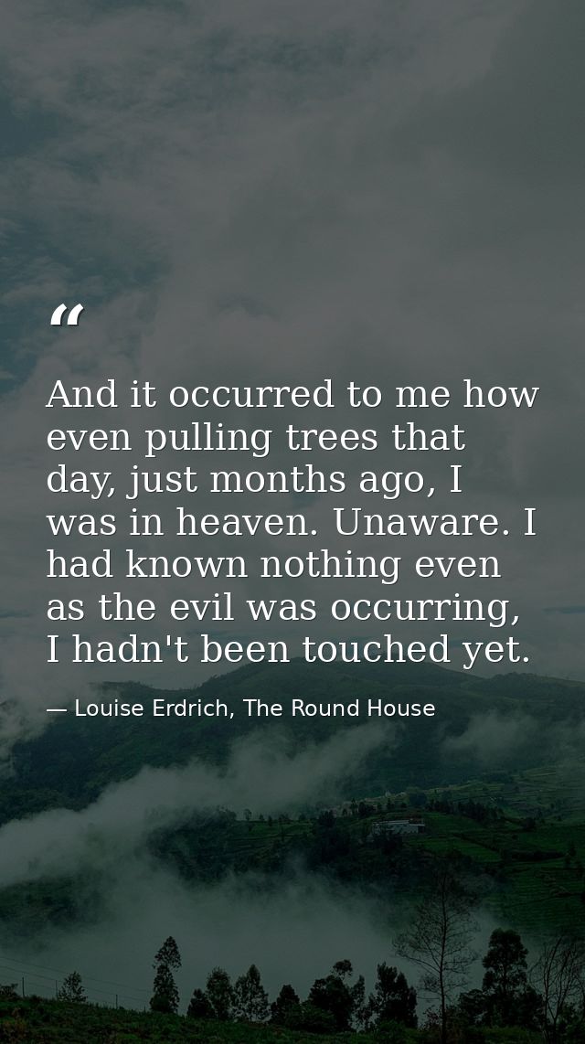 And it occurred to me how even pulling trees that day, just months ago, I was in heaven. Unaware. I had known nothing ev — Louise Erdrich, The Round House