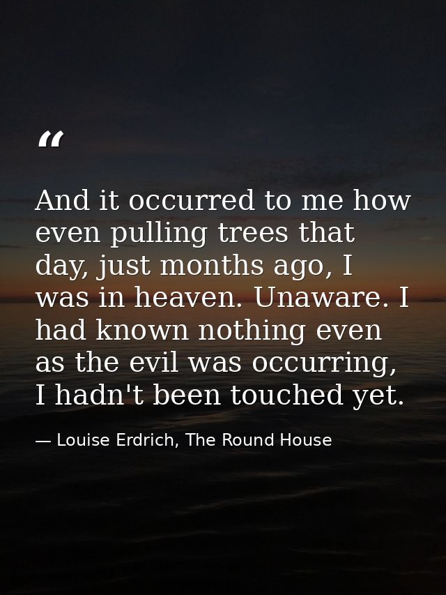 And it occurred to me how even pulling trees that day, just months ago, I was in heaven. Unaware. I had known nothing ev — Louise Erdrich, The Round House