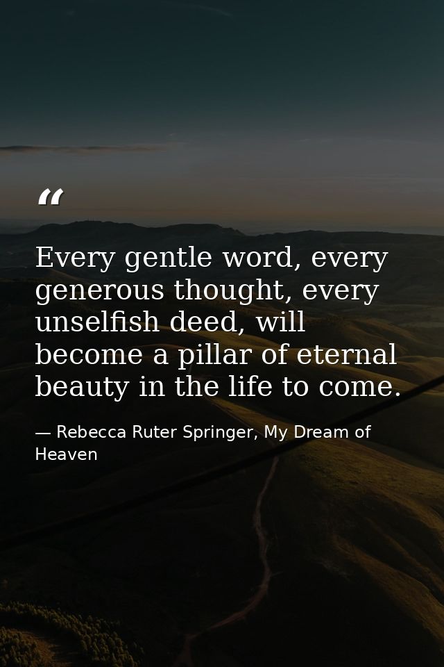 Every gentle word, every generous thought, every unselfish deed, will become a pillar of eternal beauty in the life to c — Rebecca Ruter Springer, My Dream of Heaven