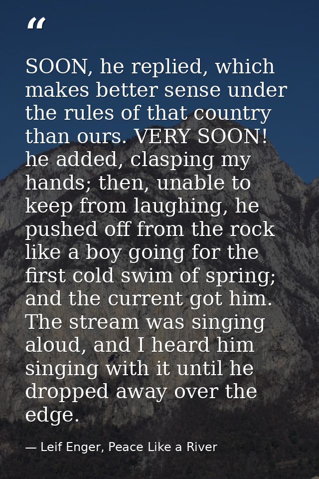 SOON, he replied, which makes better sense under the rules of that country than ours. VERY SOON! he added, clasping my h — Leif Enger, Peace Like a River