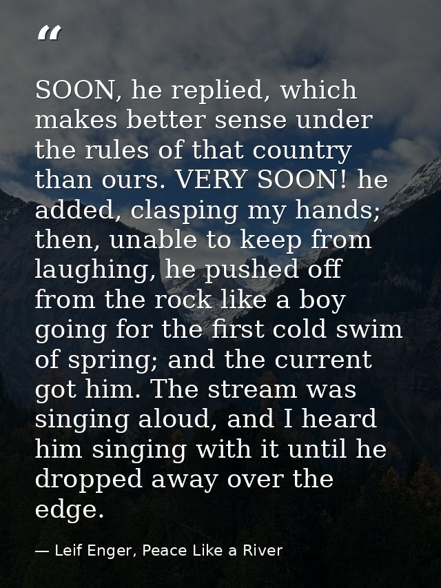 SOON, he replied, which makes better sense under the rules of that country than ours. VERY SOON! he added, clasping my h — Leif Enger, Peace Like a River
